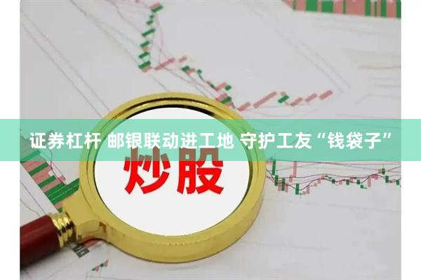证券杠杆 邮银联动进工地 守护工友“钱袋子”