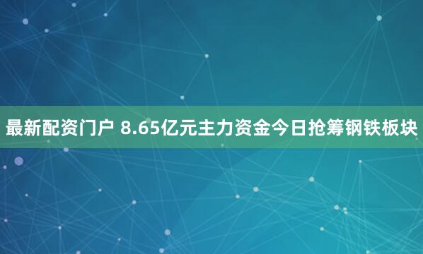 最新配资门户 8.65亿元主力资金今日抢筹钢铁板块
