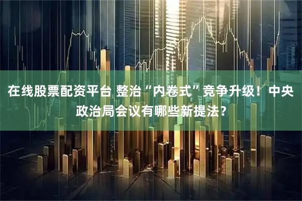 在线股票配资平台 整治“内卷式”竞争升级！中央政治局会议有哪些新提法？