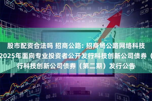 股市配资合法吗 招商公路: 招商局公路网络科技控股股份有限公司2025年面向专业投资者公开发行科技创新公司债券（第二期）发行公告