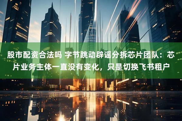 股市配资合法吗 字节跳动辟谣分拆芯片团队：芯片业务主体一直没有变化，只是切换飞书租户