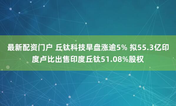 最新配资门户 丘钛科技早盘涨逾5% 拟55.3亿印度卢比出售印度丘钛51.08%股权