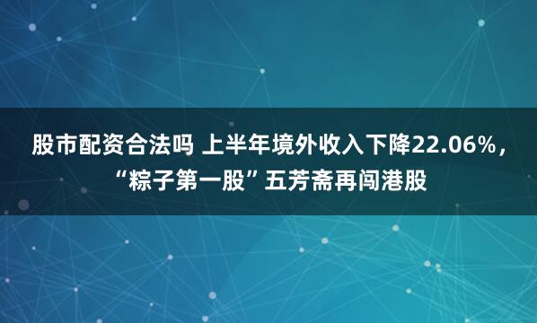 股市配资合法吗 上半年境外收入下降22.06%，“粽子第一股”五芳斋再闯港股
